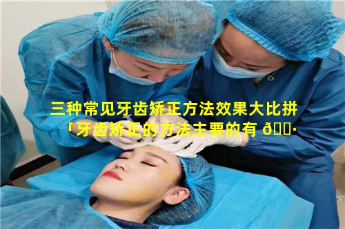 三种常见牙齿矫正方法效果大比拼「牙齿矫正的方法主要的有 🕷 三种」